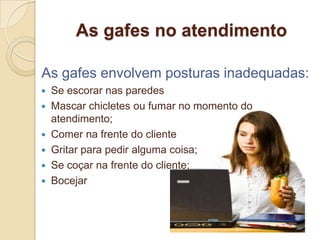 As gafes no atendimento

As gafes envolvem posturas inadequadas:
 Se escorar nas paredes
 Mascar chicletes ou fumar no momento do
  atendimento;
 Comer na frente do cliente
 Gritar para pedir alguma coisa;
 Se coçar na frente do cliente;
 Bocejar
 