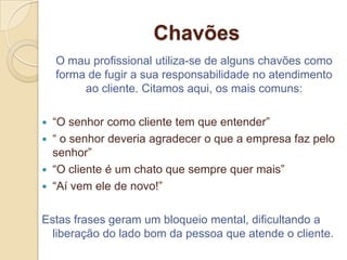 Chavões
    O mau profissional utiliza-se de alguns chavões como
    forma de fugir a sua responsabilidade no atendimento
         ao cliente. Citamos aqui, os mais comuns:

   “O senhor como cliente tem que entender”
   “ o senhor deveria agradecer o que a empresa faz pelo
    senhor”
   “O cliente é um chato que sempre quer mais”
   “Aí vem ele de novo!”

Estas frases geram um bloqueio mental, dificultando a
  liberação do lado bom da pessoa que atende o cliente.
 