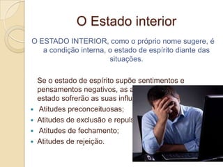 O Estado interior
O ESTADO INTERIOR, como o próprio nome sugere, é
   a condição interna, o estado de espírito diante das
                       situações.

    Se o estado de espírito supõe sentimentos e
    pensamentos negativos, as atitudes advindas deste
    estado sofrerão as suas influências e serão:
   Atitudes preconceituosas;
   Atitudes de exclusão e repulsa;
   Atitudes de fechamento;
   Atitudes de rejeição.
 