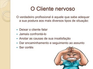 O Cliente nervoso
O verdadeiro profissional é aquele que sabe adequar
  a sua postura aos mais diversos tipos de situação:

   Deixar o cliente falar
   Jamais confrontá-lo
   Anotar as causas de sua insatisfação
   Dar encaminhamento e seguimento ao assunto
   Ser cortês
 