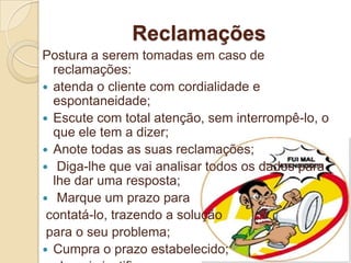 Reclamações
Postura a serem tomadas em caso de
  reclamações:
 atenda o cliente com cordialidade e
  espontaneidade;
 Escute com total atenção, sem interrompê-lo, o
  que ele tem a dizer;
 Anote todas as suas reclamações;
 Diga-lhe que vai analisar todos os dados para
  lhe dar uma resposta;
 Marque um prazo para
 contatá-lo, trazendo a solução
 para o seu problema;
 Cumpra o prazo estabelecido;
 