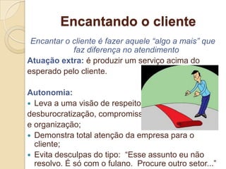 Encantando o cliente
 Encantar o cliente é fazer aquele “algo a mais” que
            faz diferença no atendimento
Atuação extra: é produzir um serviço acima do
esperado pelo cliente.

Autonomia:
 Leva a uma visão de respeito,
desburocratização, compromisso
e organização;
 Demonstra total atenção da empresa para o
  cliente;
 Evita desculpas do tipo: “Esse assunto eu não
  resolvo. É só com o fulano. Procure outro setor...”
 