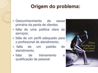 Origem do problema:

 Desconhecimento        da   causa
  primária da perda de clientes
 falta de uma política clara de
  serviços;
 falta de um perfil adequado para
  o profissional de atendimento;
 falta    de    um     padrão   de
  atendimento;
 falta     de     treinamento    e
  qualificação de pessoal.
 