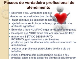 Passos do verdadeiro profissional de
           atendimento
   Entender o seu verdadeiro papel e
   atender as necessidades dos clientes;
   fazer com que ele seja bem recebido;
   ajudá-lo a se sentir importante e proporcioná-lo um
    ambiente agradável;
   Entender o lado HUMANO e gostar de lidar com gente;
   Se espera que VOCÊ fique feliz em fazer o outro feliz,;
   manter um ESTADO DE ESPÍRITO
    POSITIVO, (pensamentos e sentimentos
    positivos), para ter atitudes adequadas no momento do
    atendimento;
   separar os problemas particulares do dia a dia do
    trabalho;
   iniciar o trabalho com a consciência de que o seu
    principal papel é o de ajudar os clientes a solucionarem
 