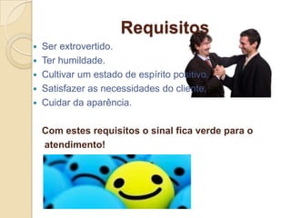 Requisitos
 Ser extrovertido.
 Ter humildade.
 Cultivar um estado de espírito positivo.
 Satisfazer as necessidades do cliente.
 Cuidar da aparência.


    Com estes requisitos o sinal fica verde para o
    atendimento!
 