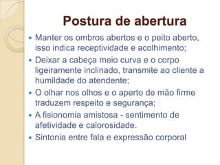 Postura de abertura
   Manter os ombros abertos e o peito aberto,
    isso indica receptividade e acolhimento;
   Deixar a cabeça meio curva e o corpo
    ligeiramente inclinado, transmite ao cliente a
    humildade do atendente;
   O olhar nos olhos e o aperto de mão firme
    traduzem respeito e segurança;
   A fisionomia amistosa - sentimento de
    afetividade e calorosidade.
   Sintonia entre fala e expressão corporal
 