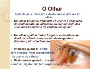 O Olhar
   Detecta-se o interesse e desinteresse através do
                         olhar:
 Um olhar brilhante transmite ao cliente a sensação
  de acolhimento, de interesse no atendimento das
  suas necessidades e de vontade em ajudar.

   Um olhar apático traduz fraqueza e desinteresse,
    dando ao cliente a impressão de desgosto e
    dissabor pelo atendimento.

  Interesse quando: brilha;
tem atenção; vem acompanhado
 de aceno de cabeça.
 Desinteresse quando: é apático;
é imóvel, rígido; não tem expressão.
 