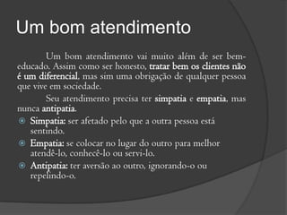 Um bom atendimento
        Um bom atendimento vai muito além de ser bem-
educado. Assim como ser honesto, tratar bem os clientes não
é um diferencial, mas sim uma obrigação de qualquer pessoa
que vive em sociedade.
        Seu atendimento precisa ter simpatia e empatia, mas
nunca antipatia.
 Simpatia: ser afetado pelo que a outra pessoa está
   sentindo.
 Empatia: se colocar no lugar do outro para melhor
   atendê-lo, conhecê-lo ou servi-lo.
 Antipatia: ter aversão ao outro, ignorando-o ou
   repelindo-o.
 