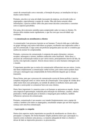 canais de comunicação com o mercado, a formação do preço, as instalações da loja e
muitos outros fatores.
Portanto, esta deve ser uma atividade incessante da empresa, envolvendo todos os
empregados, especialmente a equipe de vendas. Mas não basta somente obter
informações, é preciso refletir sobre elas para tomar decisões conscientes e coerentes
com os aspectos percebidos.
Em suma, deve procurar caminhos para compreender cada vez mais os clientes. Os
desejos deles mudam muito rapidamente, o que faz com que essa atividade seja
constante.
· A comunicação no atendimento a clientes
A comunicação é um processo inerente ao ser humano. É através dela que o indivíduo
ou grupo interage com outros indivíduos ou grupos, recebendo suas impressões sobre o
que foi comunicado. É algo como um professor perguntar para sua sala se a matéria que
acabou de ensinar foi compreendida.
Portanto, o processo de comunicação é composto de quatro elementos: emissor,
receptor, mensagem e retorno, também conhecido como feed-back. Além disso, o
processo de comunicação realiza-se por vários meios, principalmente através da fala, da
escrita e da expressão corporal. Através desses meios os seres humanos interagem com
o mundo.
É importante perceber que os meios de comunicação influenciam uns aos outros. Assim,
não basta simplesmente a comunicação verbal ocorrer, pois outros meios podem fazer
com que a mensagem seja compreendida de forma diferente daquela que se deseja
transmitir.
Dessa forma, para que o processo de comunicação ocorra de forma perfeita, é preciso
completa integração entre os vários meios de comunicação. Uma equipe de vendas deve
saber muito bem esses princípios, no sentido de adotar os melhores meios para cada
situação e assim poder se comunicar bem com seus clientes.
Outro fator importante é a maneira como o ser humano se apresenta ao mundo. Assim,
uma impecável apresentação, traduzida pela utilização de uniformes, crachás, cabelos
penteados e barba aparada para os homens e maquiagem para mulheres, também
influencia o processo de comunicação.
Portanto, comunicação é um assunto a ser tratado freqüentemente com a equipe de
vendas e também com todos os empregados, ressaltando sempre que um bom negócio
começa com uma boa comunicação.
· A percepção e a empatia
Outros dois aspectos muito importantes na questão do atendimento ao cliente são a
percepção e a empatia. De forma bastante simples podemos dizer que a percepção é a
maneira como avaliamos uma pessoa, e a maneira adequada de tratar os clientes é
deixar de lado as impressões pessoais e os preconceitos.
 