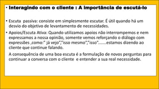 • Interagindo com o cliente : A importância de escutá-lo
• Escuta passiva: consiste em simplesmente escutar. É útil quando há um
desvio do objetivo de levantamento de necessidades.
• Apoios/Escuta Ativa: Quando utilizamos apoios não interrompemos e nem
expressamos a nossa opinião, somente vemos reforçando o diálogo com
expressões ,como:” já vejo”,”isso mesmo”,”isso”.......estamos dizendo ao
cliente que continue falando.
A consequência de uma boa escuta é a formulação de novos perguntas para
continuar a conversa com o cliente e entender a sua real necessidade.
 