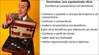 Desenvolver uma argumentação eficaz
transformar características em benefícios
• Conhecer o produto e serviços da empresa e da
concorrência
• Conhecer a concorrência
• traduzir características em benefícios
Expor só os benefícios que interessam ao cliente
• Conhecer o perfil do cliente
• Saber qual sua motivação
• Utilizar argumentação claras e objetivas
 