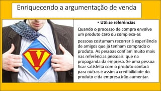 Enriquecendo a argumentação de venda
• Utilize referências
Quando o processo de compra envolve
um produto caro ou complexo-as
pessoas costumam recorrer á experiência
de amigos que já tenham comprado o
produto. As pessoas confiam muito mais
nas referências pessoais que na
propaganda da empresa. Se uma pessoa
ficar satisfeita com o produto contará
para outras e assim a credibilidade do
produto e da empresa irão aumentar.
 