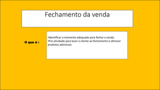Fechamento da venda
•Identificar o momento adequado para fechar a venda.
•Pro atividade para levar o cliente ao fechamento e oferecer
produtos adicionais
O que é :
 