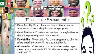 Técnicas de Fechamento
1.De ação : Significa colocar o cliente diante de um
compromisso de aceitação da nossa proposta.
2.De ação direta: Consiste em realizar uma ação dando
sinais e supondo que o cliente aceite.
3.De detalhe : O vendedor faz uma pergunta ao cliente
sobre detalhe que confirme a sua aceitação.
4.Alternativa : Consiste em dar duas alternativas que
pressuponham a venda EX: ”Podemos entrega em 30
ou 45 dias?”
 