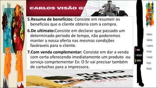 5.Resuma de beneficios: Consiste em resumeir os
beneficios que o cliente obteria com a compra.
6.De ultimato:Consiste em declarar que passado um
determinado periodo de tempo, não poderemos
manter a nossa oferta nas mesmas condições
favóraveis para o cliente.
7.Com venda complementar: Consiste em dar a venda
com certa oferecendo imediatamente um produto ou
serviço comprtementar Ex: O Sr vai precisar também
de cartuchos para a impressora.
 
