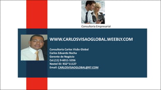 WWW.CARLOSVISAOGLOBAL.WEEBLY.COM
Consultoria Carlos Visão Global
Carlos Eduardo Rocha
Gerente de Negócio
Cel.(11) 9-6011-5356
Nextel ID: 932*11127
Email: CARLOSVISAOGLOBAL@R7.COM
Consultoria Empresarial
 