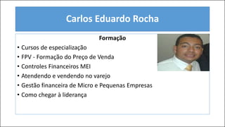 Formação
• Cursos de especialização
• FPV - Formação do Preço de Venda
• Controles Financeiros MEI
• Atendendo e vendendo no varejo
• Gestão financeira de Micro e Pequenas Empresas
• Como chegar à liderança
Carlos Eduardo Rocha
 