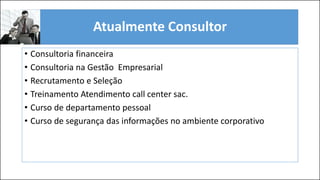 Atualmente Consultor
• Consultoria financeira
• Consultoria na Gestão Empresarial
• Recrutamento e Seleção
• Treinamento Atendimento call center sac.
• Curso de departamento pessoal
• Curso de segurança das informações no ambiente corporativo
 