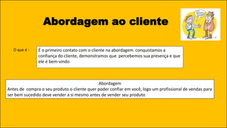Abordagem ao cliente
É o primeiro contato com o cliente na abordagem conquistamos a
confiança do cliente, demonstramos que percebemos sua presença e que
ele é bem-vindo
O que é :
Abordagem
Antes de compra o seu produto o cliente quer poder confiar em você, logo um profissional de vendas para
ser bem sucedido deve vender a si mesmo antes de vender seu produto
 