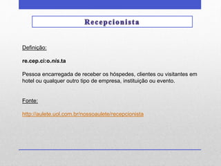 Definição: 
re.cep.ci:o.nis.ta 
Pessoa encarregada de receber os hóspedes, clientes ou visitantes em 
hotel ou qualquer outro tipo de empresa, instituição ou evento. 
Fonte: 
http://aulete.uol.com.br/nossoaulete/recepcionista 
 
