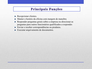 Recepcionar clientes. 
Manter o horário da oficina com margem de manobra 
Responder perguntas gerais sobre a empresa ou direcionar as 
perguntas para outros funcionários qualificados a responder. 
Enviar e receber correspondências ou produtos. 
Executar arquivamento de documentos. 
 