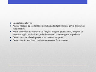 Controlar as chaves. 
Anotar recados de visitantes ou de chamadas telefónicas e enviá-los para os 
funcionários. 
Atuar com ética no exercício da função: imagem profissional, imagem da 
empresa, sigilo profissional, relacionamento com colegas e superiores. 
Conhecer as tabelas de preços e serviços da empresa. 
Conhecer e ter um bom relacionamento com fornecedores 
 