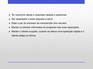 Ter raciocínio rápido e respostas rápidas e assertivas 
Ser respeitador e estar disposto a servir 
Estar a par do processo de manutenção dos veículos 
Manter os clientes informados do progresso das suas reparações 
Manter o cliente ocupado, quando se efetua uma reparação rápida e o 
cliente esteja na oficina 
 
