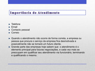 Telefone 
Email 
Contacto pessoal 
Correio 
Quando o atendimento não ocorre de forma correta, a empresa ou 
pessoa que procura o serviço da empresa fica desmotivada e 
possivelmente não se tornará um futuro cliente. 
Grande parte das empresas hoje sabem que o atendimento é o 
elemento principal para futuras negociações, e cada vez mais se 
preocupam em qualificar seu atendimento via funcionário, terminando 
e qualificando o mesmo. 
 
