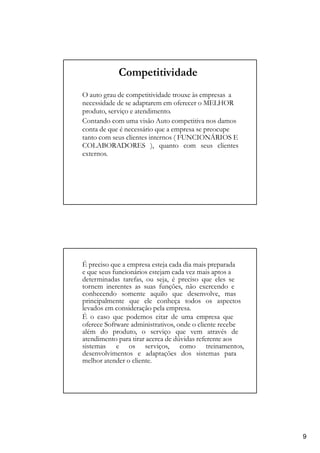 Competitividade
O auto grau de competitividade trouxe às empresas a
necessidade de se adaptarem em oferecer o MELHOR
produto, serviço e atendimento.
Contando com uma visão Auto competitiva nos damos
conta de que é necessário que a empresa se preocupe
tanto com seus clientes internos ( FUNCIONÁRIOS E
COLABORADORES ), quanto com seus clientes
externos.
É preciso que a empresa esteja cada dia mais preparada
e que seus funcionários estejam cada vez mais aptos a
determinadas tarefas, ou seja, é preciso que eles se
tornem inerentes as suas funções, não exercendo e
conhecendo somente aquilo que desenvolve, mas
principalmente que ele conheça todos os aspectos
levados em consideração pela empresa.
É o caso que podemos citar de uma empresa que
oferece Software administrativos, onde o cliente recebe
além do produto, o serviço que vem através de
atendimento para tirar acerca de dúvidas referente aos
sistemas e os serviços, como treinamentos,
desenvolvimentos e adaptações dos sistemas para
melhor atender o cliente.
9
 