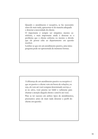 Quando o atendimento é receptivo, se faz necessário
antes de mais nada, apresentar-se de maneira adequada
e detectar a necessidade do cliente.
O importante é sempre ser simpático mesmo ao
telefone, e mais importante ainda é detectar se o
problema que o cliente enfrenta ou mesmo a dúvida
que ele possui cabe ao departamento em questão
resolver.
Lembre-se que em um atendimento passivo, uma única
pergunta pode ser apresentada de inúmeras formas.
A diferença de um atendimento passivo ou receptivo é
que no passivo o cliente vem em busca de soluções, ou
seja, ele vem até você comprar determinado serviço, e
já no ativo, você precisa ser hábil o suficiente para
chamar a atenção daquele cliente e atraí-lo até você.
Para se ter sucesso em ambos tipos de atendimentos,
precisamos antes de mais nada detectar o perfil do
cliente em questão.
11
 