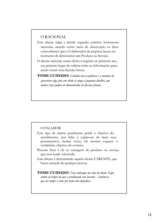 O RACIONAL
Este cliente julga e decide segundo critérios fortemente
racionais, usando como meio de observação os fatos
concordantes que o Colaborador da empresa busca no
momento de demonstrar um Produto ou Serviço.
O cliente racional, nunca fecha o negócio no primeiro ato,
em primeiro lugar ele solicita todas as informações para
assim tomar uma decisão futura.
TOME CUIDADO: Cuidado com as palavras e a maneira de
apresentar algo, pois este cliente se apega a pequenos detalhes, que
muitas vezes podem ser demonstrados de diversas formas.
O FALADOR
Este tipo de cliente geralmente perde o objetivo do
atendimento, por falar e expressar de mais seus
pensamentos, muitas vezes, ele mesmo esquece o
verdadeiro objetivo do contato.
Procure fixar a ele as vantagens do produto ou serviço
que esta sendo oferecido.
Este cliente é denominado aquele cliente CARENTE, que
busca atenção de qualquer pessoa.
TOME CUIDADO: Não embarque nos vôos do cliente. Fique
atento ao tempo em que o atendimento esta levando e lembra-se
que seu tempo é curto, por tanto não despedisse.
13
 