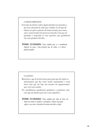 O DESCORDANTE
Este tipo de cliente sofreu algum dissabor no passado, e
por isso, discorda de tudo que é falado. É um tipo de
cliente no qual se precisa de muita atenção, por tanto,
seja o entrevistador do processo fazendo com que ele
participe e responda as suas questões que geralmente
são suas próprias dúvidas.
TOME CUIDADO: Tome cuidado pois se o atendimento
demorar de mais, é bem provável que ele venha a te deixar
falando sozinho.
O LENTO
Raciocina e age de forma lenta, peça para que ele repita as
informações que lhe estão sendo transmitidas e tente
fazer com que ele faça um resumo da argumentação
que você esta usando.
No atendimento geralmente perdemos a paciência com
este tipo de clientes pois ele é auto repetitivo.
TOME CUIDADO: Tome cuidado pois além de lento este
cliente usa muito os sentidos e a percepção, e muitas vezes pode
captar a sua raiva e descordar da mesma com toda a razão.
14
 