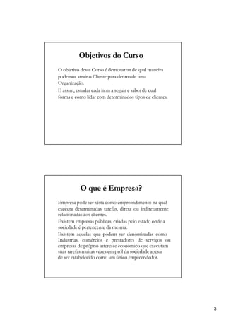 Objetivos do Curso
O objetivo deste Curso é demonstrar de qual maneira
podemos atrair o Cliente para dentro de uma
Organização.
E assim, estudar cada item a seguir e saber de qual
forma e como lidar com determinados tipos de clientes.
O que é Empresa?
Empresa pode ser vista como empreendimento na qual
executa determinadas tarefas, direta ou indiretamente
relacionadas aos clientes.
Existem empresas públicas, criadas pelo estado onde a
sociedade é pertencente da mesma.
Existem aquelas que podem ser denominadas como
Industrias, comércios e prestadores de serviços ou
empresas de próprio interesse econômico que executam
suas tarefas muitas vezes em prol da sociedade apesar
de ser estabelecido como um único empreendedor.
3
 