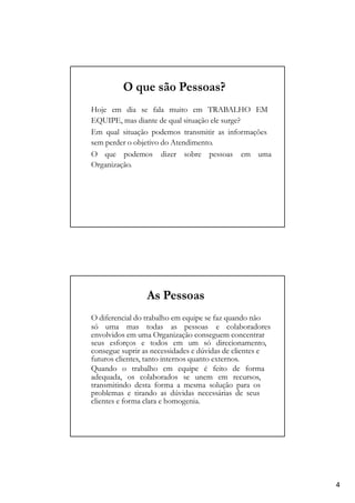 O que são Pessoas?
Hoje em dia se fala muito em TRABALHO EM
EQUIPE, mas diante de qual situação ele surge?
Em qual situação podemos transmitir as informações
sem perder o objetivo do Atendimento.
O que podemos dizer sobre pessoas em uma
Organização.
As Pessoas
O diferencial do trabalho em equipe se faz quando não
só uma mas todas as pessoas e colaboradores
envolvidos em uma Organização conseguem concentrar
seus esforços e todos em um só direcionamento,
consegue suprir as necessidades e dúvidas de clientes e
futuros clientes, tanto internos quanto externos.
Quando o trabalho em equipe é feito de forma
adequada, os colaborados se unem em recursos,
transmitindo desta forma a mesma solução para os
problemas e tirando as dúvidas necessárias de seus
clientes e forma clara e homogenia.
4
 