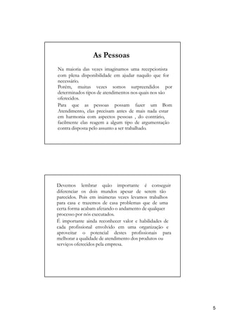 As Pessoas
Na maioria das vezes imaginamos uma recepcionista
com plena disponibilidade em ajudar naquilo que for
necessário.
Porém, muitas vezes somos surpreendidos por
determinados tipos de atendimentos nos quais nos são
oferecidos.
Para que as pessoas possam fazer um Bom
Atendimento, elas precisam antes de mais nada estar
em harmonia com aspectos pessoas , do contrário,
facilmente elas reagem a algum tipo de argumentação
contra disposta pelo assunto a ser trabalhado.
Devemos lembrar quão importante é conseguir
diferenciar os dois mundos apesar de serem tão
parecidos. Pois em inúmeras vezes levamos trabalhos
para casa e trazemos de casa problemas que de uma
certa forma acabam afetando o andamento de qualquer
processo por nós executados.
É importante ainda reconhecer valor e habilidades de
cada profissional envolvido em uma organização e
aproveitar o potencial destes profissionais para
melhorar a qualidade de atendimento dos produtos ou
serviços oferecidos pela empresa.
5
 
