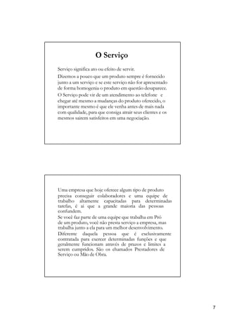 O Serviço
Serviço significa ato ou efeito de servir.
Dizemos a pouco que um produto sempre é fornecido
junto a um serviço e se este serviço não for apresentado
de forma homogenia o produto em questão desaparece.
O Serviço pode vir de um atendimento ao telefone e
chegar até mesmo a mudanças do produto oferecido, o
importante mesmo é que ele venha antes de mais nada
com qualidade, para que consiga atrair seus clientes e os
mesmos sairem satisfeitos em uma negociação.
Uma empresa que hoje oferece algum tipo de produto
precisa conseguir colaboradores e uma equipe de
trabalho altamente capacitadas para determinadas
tarefas, é ai que a grande maioria das pessoas
confundem.
Se você faz parte de uma equipe que trabalha em Pró
de um produto, você não presta serviço a empresa, mas
trabalha junto a ela para um melhor desenvolvimento.
Diferente daquela pessoa que é exclusivamente
contratada para exercer determinadas funções e que
geralmente funcionam através de prazos e limites a
serem cumpridos. São os chamados Prestadores de
Serviço ou Mão de Obra.
7
 
