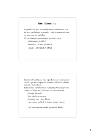 Atendimento
O perfil ideal para um Técnico em Atendimento vem
de suas habilidades, sejam elas caseiras ou construídas
ao longo de seu trabalho.
O atendimento necessita dos seguintes itens:
Conhecimento – SABER
Habilidades – SABER FAZER
Atitudes – QUERER FAZER
Lembrando ainda que para o profissional obter sucesso
naquilo que faz, ele precisa antes de mais nada saber o
que faz e como fazer.
Este quesito é chamado de Marketing Pessoal e possui
cinco critérios a serem levados em consideração.
Ser sempre o primeiro
Saber valorizar a sua marca
Ser criativo, tentar e fazer diferente
Usar sempre a terapia do sorriso para conseguir o sucesso.
Agir sempre como um vencedor, sem medo dos desafios.
8
 