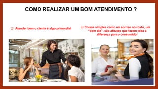 COMO REALIZAR UM BOM ATENDIMENTO ?
 Atender bem o cliente é algo primordial  Coisas simples como um sorriso no rosto, um
“bom dia”, são atitudes que fazem toda a
diferença para o consumidor
 