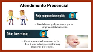 Atendimento Presencial
 Atenda bem a qualquer pessoa que se
dirigir ao estabelecimento.
 Cumprimente a todos com um sorriso.
Esse é um modo de nos mostrarmos
agradáveis e receptivos.
 