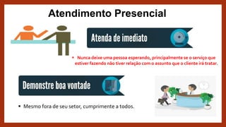 Atendimento Presencial
 Nunca deixe uma pessoa esperando, principalmente se o serviço que
estiver fazendo não tiver relação com o assunto que o cliente irá tratar.
 Mesmo fora de seu setor, cumprimente a todos.
 