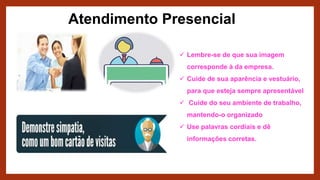 Atendimento Presencial
 Lembre-se de que sua imagem
corresponde à da empresa.
 Cuide de sua aparência e vestuário,
para que esteja sempre apresentável
 Cuide do seu ambiente de trabalho,
mantendo-o organizado
 Use palavras cordiais e dê
informações corretas.
 