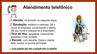 Atendimento telefônico
 Atenda: no primeiro ou segundo toque.
 Saudação: enfática e calorosa. Dê o
nome da empresa, cumprimente o cliente.
Dê seu nome e coloque-se a disposição.
Tom de Voz: agradável, transmitindo
gentileza e boa vontade.
 Escute: com atenção. Deixe o cliente
falar, anotes os pontos principais.
 COLOQUE-SE NO LUGAR DO CLIENTE
 