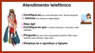 Atendimento telefônico
Certifique-seque você entendeu tudo. Senão pergunte.
 Informecom clareza e objetividade.
Seja ágil
Certifique-se que o cliente entendeu, concorda e está
satisfeito.
Pergunteem que mais você poderia ajudá-lo. Não meça
esforços para oferecer “algo mais”.
Despeça-se e agradeça a ligação.
 