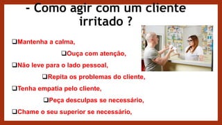 - Como agir com um cliente
irritado ?
Mantenha a calma,
Ouça com atenção,
Não leve para o lado pessoal,
Repita os problemas do cliente,
Tenha empatia pelo cliente,
Peça desculpas se necessário,
Chame o seu superior se necessário,
 