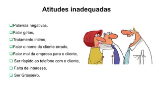 Atitudes inadequadas
Palavras negativas,
Falar gírias,
Tratamento íntimo,
Falar o nome do cliente errado,
Falar mal da empresa para o cliente,
 Ser ríspido ao telefone com o cliente,
 Falta de interesse,
 Ser Grosseiro,
 