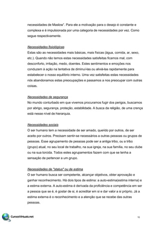 necessidades de Maslow”. Para ele a motivação para o desejo é constante e
complexa e é impulsionada por uma categoria de necessidades por vez. Como
segue respectivamente.
Necessidades fisiológicas
Estas são as necessidades mais básicas, mais físicas (água, comida, ar, sexo,
etc.). Quando não temos estas necessidades satisfeitas ficamos mal, com
desconforto, irritação, medo, doentes. Estes sentimentos e emoções nos
conduzem à ação na tentativa de diminuí-las ou aliviá-las rapidamente para
estabelecer o nosso equilíbrio interno. Uma vez satisfeitas estas necessidades
nós abandonamos estas preocupações e passamos a nos preocupar com outras
coisas.
Necessidades de segurança
No mundo conturbado em que vivemos procuramos fugir dos perigos, buscamos
por abrigo, segurança, proteção, estabilidade. A busca da religião, de uma crença
está nesse nível de hierarquia.
Necessidades sociais
O ser humano tem a necessidade de ser amado, querido por outros, de ser
aceito por outros. Precisam sentir-se necessários a outras pessoas ou grupos de
pessoas. Esse agrupamento de pessoas pode ser a antiga tribo, ou a tribo
(grupo) atual, no seu local de trabalho, na sua igreja, na sua família, no seu clube
ou na sua torcida. Todos estes agrupamentos fazem com que se tenha a
sensação de pertencer a um grupo.
Necessidades de "status" ou de estima
O ser humano busca ser competente, alcançar objetivos, obter aprovação e
ganhar reconhecimento. Há dois tipos de estima: a auto-estima(estima interna) e
a estima externa. A auto-estima é derivada da proficiência e competência em ser
a pessoa que se é, é gostar de si, é acreditar em si e dar valor a si próprio. Já a
estima externa é o reconhecimento e a atenção que se recebe das outras
pessoas.
10
 