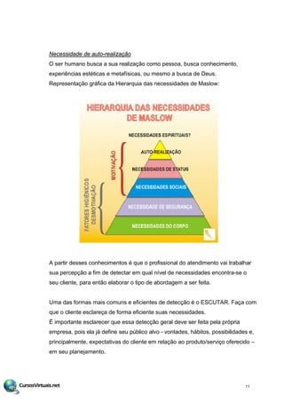 Necessidade de auto-realização
O ser humano busca a sua realização como pessoa, busca conhecimento,
experiências estéticas e metafísicas, ou mesmo a busca de Deus.
Representação gráfica da Hierarquia das necessidades de Maslow:
A partir desses conhecimentos é que o profissional do atendimento vai trabalhar
sua percepção a fim de detectar em qual nível de necessidades encontra-se o
seu cliente, para então elaborar o tipo de abordagem a ser feita.
Uma das formas mais comuns e eficientes de detecção é o ESCUTAR. Faça com
que o cliente esclareça de forma eficiente suas necessidades.
É importante esclarecer que essa detecção geral deve ser feita pela própria
empresa, pois ela já define seu público alvo - vontades, hábitos, possibilidades e,
principalmente, expectativas do cliente em relação ao produto/serviço oferecido –
em seu planejamento.
11
 