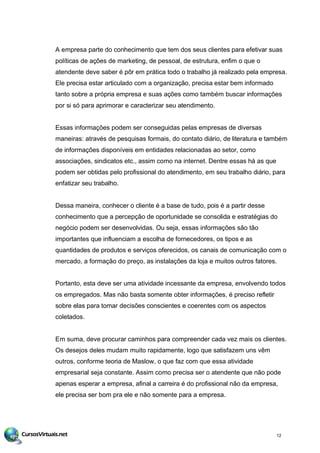 A empresa parte do conhecimento que tem dos seus clientes para efetivar suas
políticas de ações de marketing, de pessoal, de estrutura, enfim o que o
atendente deve saber é pôr em prática todo o trabalho já realizado pela empresa.
Ele precisa estar articulado com a organização, precisa estar bem informado
tanto sobre a própria empresa e suas ações como também buscar informações
por si só para aprimorar e caracterizar seu atendimento.
Essas informações podem ser conseguidas pelas empresas de diversas
maneiras: através de pesquisas formais, do contato diário, de literatura e também
de informações disponíveis em entidades relacionadas ao setor, como
associações, sindicatos etc., assim como na internet. Dentre essas há as que
podem ser obtidas pelo profissional do atendimento, em seu trabalho diário, para
enfatizar seu trabalho.
Dessa maneira, conhecer o cliente é a base de tudo, pois é a partir desse
conhecimento que a percepção de oportunidade se consolida e estratégias do
negócio podem ser desenvolvidas. Ou seja, essas informações são tão
importantes que influenciam a escolha de fornecedores, os tipos e as
quantidades de produtos e serviços oferecidos, os canais de comunicação com o
mercado, a formação do preço, as instalações da loja e muitos outros fatores.
Portanto, esta deve ser uma atividade incessante da empresa, envolvendo todos
os empregados. Mas não basta somente obter informações, é preciso refletir
sobre elas para tomar decisões conscientes e coerentes com os aspectos
coletados.
Em suma, deve procurar caminhos para compreender cada vez mais os clientes.
Os desejos deles mudam muito rapidamente, logo que satisfazem uns vêm
outros, conforme teoria de Maslow, o que faz com que essa atividade
empresarial seja constante. Assim como precisa ser o atendente que não pode
apenas esperar a empresa, afinal a carreira é do profissional não da empresa,
ele precisa ser bom pra ele e não somente para a empresa.
12
 