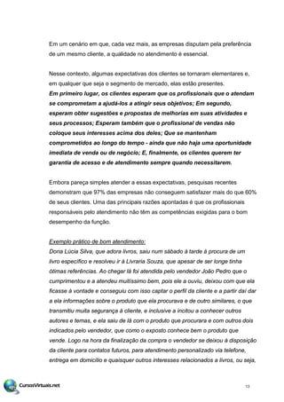 Em um cenário em que, cada vez mais, as empresas disputam pela preferência
de um mesmo cliente, a qualidade no atendimento é essencial.
Nesse contexto, algumas expectativas dos clientes se tornaram elementares e,
em qualquer que seja o segmento de mercado, elas estão presentes.
Em primeiro lugar, os clientes esperam que os profissionais que o atendam
se comprometam a ajudá-los a atingir seus objetivos; Em segundo,
esperam obter sugestões e propostas de melhorias em suas atividades e
seus processos; Esperam também que o profissional de vendas não
coloque seus interesses acima dos deles; Que se mantenham
comprometidos ao longo do tempo - ainda que não haja uma oportunidade
imediata de venda ou de negócio; E, finalmente, os clientes querem ter
garantia de acesso e de atendimento sempre quando necessitarem.
Embora pareça simples atender a essas expectativas, pesquisas recentes
demonstram que 97% das empresas não conseguem satisfazer mais do que 60%
de seus clientes. Uma das principais razões apontadas é que os profissionais
responsáveis pelo atendimento não têm as competências exigidas para o bom
desempenho da função.
Exemplo prático de bom atendimento:
Dona Lúcia Silva, que adora livros, saiu num sábado à tarde à procura de um
livro específico e resolveu ir à Livraria Souza, que apesar de ser longe tinha
ótimas referências. Ao chegar lá foi atendida pelo vendedor João Pedro que o
cumprimentou e a atendeu muitíssimo bem, pois ele a ouviu, deixou com que ela
ficasse à vontade e conseguiu com isso captar o perfil da cliente e a partir daí dar
a ela informações sobre o produto que ela procurava e de outro similares, o que
transmitiu muita segurança à cliente, e inclusive a incitou a conhecer outros
autores e temas, e ela saiu de lá com o produto que procurara e com outros dois
indicados pelo vendedor, que como o exposto conhece bem o produto que
vende. Logo na hora da finalização da compra o vendedor se deixou à disposição
da cliente para contatos futuros, para atendimento personalizado via telefone,
entrega em domicílio e quaisquer outros interesses relacionados a livros, ou seja,
13
 