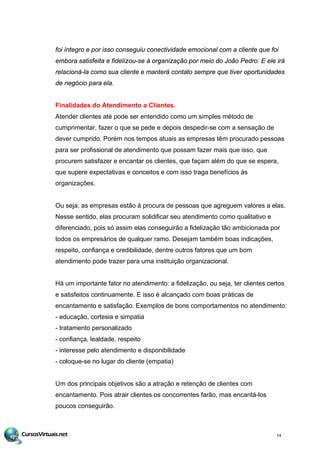 foi íntegro e por isso conseguiu conectividade emocional com a cliente que foi
embora satisfeita e fidelizou-se à organização por meio do João Pedro. E ele irá
relacioná-la como sua cliente e manterá contato sempre que tiver oportunidades
de negócio para ela.
Finalidades do Atendimento a Clientes.
Atender clientes até pode ser entendido como um simples método de
cumprimentar, fazer o que se pede e depois despedir-se com a sensação de
dever cumprido. Porém nos tempos atuais as empresas têm procurado pessoas
para ser profissional de atendimento que possam fazer mais que isso, que
procurem satisfazer e encantar os clientes, que façam além do que se espera,
que supere expectativas e conceitos e com isso traga benefícios às
organizações.
Ou seja, as empresas estão à procura de pessoas que agreguem valores a elas.
Nesse sentido, elas procuram solidificar seu atendimento como qualitativo e
diferenciado, pois só assim elas conseguirão a fidelização tão ambicionada por
todos os empresários de qualquer ramo. Desejam também boas indicações,
respeito, confiança e credibilidade, dentre outros fatores que um bom
atendimento pode trazer para uma instituição organizacional.
Há um importante fator no atendimento: a fidelização, ou seja, ter clientes certos
e satisfeitos continuamente. E isso é alcançado com boas práticas de
encantamento e satisfação. Exemplos de bons comportamentos no atendimento:
- educação, cortesia e simpatia
- tratamento personalizado
- confiança, lealdade, respeito
- interesse pelo atendimento e disponibilidade
- coloque-se no lugar do cliente (empatia)
Um dos principais objetivos são a atração e retenção de clientes com
encantamento. Pois atrair clientes os concorrentes farão, mas encantá-los
poucos conseguirão.
14
 